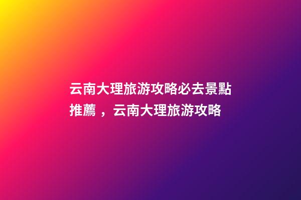 云南大理旅游攻略必去景點推薦，云南大理旅游攻略